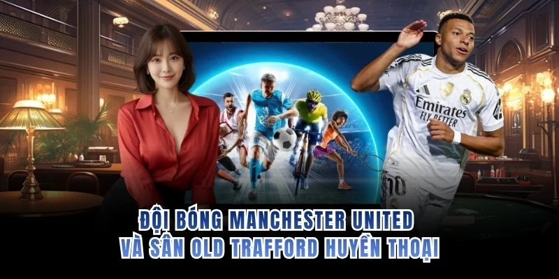 Đội bóng Manchester United và sân Old Trafford huyền thoại